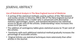 JOURNAL ABSTRACT
Use of Statistical Analysis in The New England Journal of Medicine
• A sorting of the statistical methods used by authors of the 760 research
and review articles in Volumes 298 to 301 of The New England Journal of
Medicine indicates that a reader who is conversant with descriptive
statistics (percentages, means, and standard deviations) has statistical
access to 58 per cent of the articles. Understanding t-tests increases this
access to 67 per cent.
• The addition of contingency tables gives statistical access to 73 per cent of
the articles.
• Familiarity with each additional statistical method gradually increases the
percentage of accessible articles.
• Original Articles use statistical techniques more extensively than other
articles in the Journal.
 
