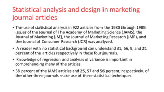 Statistical analysis and design in marketing
journal articles
• The use of statistical analysis in 922 articles from the 1980 through 1985
issues of the Journal of The Academy of Marketing Science (JAMS), the
Journal of Marketing (JM), the Journal of Marketing Research (JMR), and
the Journal of Consumer Research (JCR) was analyzed.
• A reader with no statistical background can understand 31, 56, 9, and 21
percent of the articles respectively in these four journals.
• Knowledge of regression and analysis of variance is important in
comprehending many of the articles.
• 38 percent of the JAMS articles and 25, 57 and 56 percent, respectively, of
the other three journals make use of these statistical techniques.
 