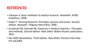 REFERENCES
• Indrayan A. Basic methods of medical research. NewDelhi: AITBS
Publishers; 2006.
• Kader P . Nursing Research: Principles, process and issues. Second
edition. Newyork : Palgrave Macmillan; 2006.
• Sundaram RK, Dwivedi SN, Sreenivas V. Medical Statistics : Principles
and methods. Second edition. New Delhi: Wolter Kluwer publication;
2015
• Rao SSSP. Biostatistics. Third edition. New Delhi: Prentice Hall India
Pvt Ltd;2004
 