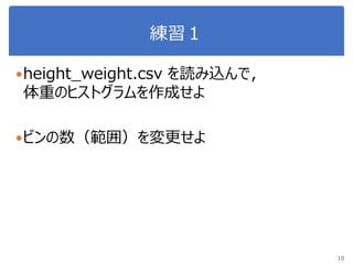 練習１
height_weight.csv を読み込んで，
体重のヒストグラムを作成せよ
ビンの数（範囲）を変更せよ
10
 