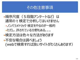 その他注意事項
順序尺度（５段階アンケートなど）は
通常の t 検定で分析してはいけません
ノンパラメトリック 検定をやるのが一般的
ただし、許されている分野もある。。。
検定方法は色々な方法があります
不安な場合は調べましょう
(webで検索すれば良いサイトがたくさんあります）
100
 