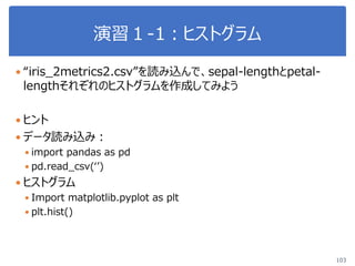 演習１-1：ヒストグラム
103
 “iris_2metrics2.csv”を読み込んで、sepal-lengthとpetal-
lengthそれぞれのヒストグラムを作成してみよう
 ヒント
 データ読み込み：
 import pandas as pd
 pd.read_csv(‘’)
 ヒストグラム
 Import matplotlib.pyplot as plt
 plt.hist()
 
