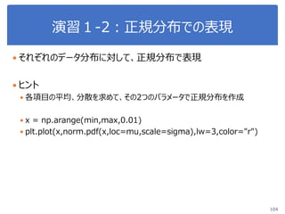 演習１-2：正規分布での表現
104
 それぞれのデータ分布に対して、正規分布で表現
 ヒント
 各項目の平均、分散を求めて、その2つのパラメータで正規分布を作成
 x = np.arange(min,max,0.01)
 plt.plot(x,norm.pdf(x,loc=mu,scale=sigma),lw=3,color="r")
 