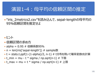 演習1-4：母平均の信頼区間の推定
106
 “iris_2metrics2.csv”を読み込んで、sepal-lengthの母平均の
95％信頼区間を推定せよ
 ヒント
 信頼区間の求め方
 alpha = 0.95 # 信頼係数95%
 n = len(iris['sepal-length']) # sample数
 t = stats.t.ppf(1-(1-alpha)/2, n-1) # t分布を用いて確率変数tを計算
 t_min = mu - t * sigma / np.sqrt(n-1) # 下限
 t_max = mu + t * sigma / np.sqrt(n-1) # 上限
 