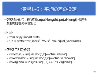 演習1-6：平均の差の検定
108
 クラスを分けて、それぞれsepal-lengthとpetal-lengthの差を
棄却域5%で検定せよ
 ヒント
 from scipy import stats
 t, p = stats.ttest_ind(データA, データB, equal_var=False)
クラスごとに分類
 irisSetosa = iris[iris.iloc[:,2]=='Iris-setosa']
 irisVersicolor = iris[iris.iloc[:,2]=='Iris-versicolor']
 irisVirginica = iris[iris.iloc[:,2]=='Iris-virginica']
 