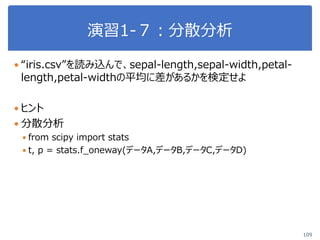 演習1-７：分散分析
109
 “iris.csv”を読み込んで、sepal-length,sepal-width,petal-
length,petal-widthの平均に差があるかを検定せよ
 ヒント
 分散分析
 from scipy import stats
 t, p = stats.f_oneway(データA,データB,データC,データD)
 