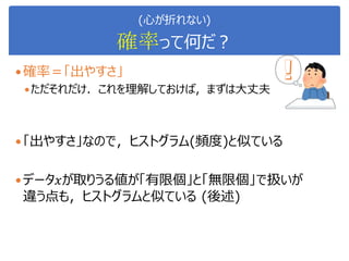 (心が折れない)
確率って何だ？
確率＝「出やすさ」
ただそれだけ．これを理解しておけば，まずは大丈夫
「出やすさ」なので，ヒストグラム(頻度)と似ている
データ𝑥が取りうる値が「有限個」と「無限個」で扱いが
違う点も，ヒストグラムと似ている (後述)
 