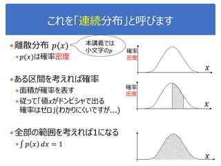 これを「連続分布」と呼びます
離散分布 𝑝(𝑥)
 𝑝(𝑥)は確率密度
ある区間を考えれば確率
面積が確率を表す
従って「値𝑥がドンピシャで出る
確率はゼロ」(わかりにくいですが...)
全部の範囲を考えれば1になる
 𝑝 𝑥 𝑑𝑥 = 1
確率
密度
𝑥
𝑥
確率
密度
𝑥
本講義では
小文字の𝑝
 