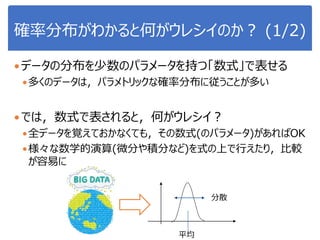 確率分布がわかると何がウレシイのか？ (1/2)
データの分布を少数のパラメータを持つ「数式」で表せる
多くのデータは，パラメトリックな確率分布に従うことが多い
では，数式で表されると，何がウレシイ？
全データを覚えておかなくても，その数式(のパラメータ)があればOK
様々な数学的演算(微分や積分など)を式の上で行えたり，比較
が容易に
分散
平均
 