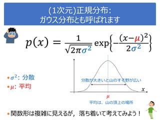(1次元)正規分布:
ガウス分布とも呼ばれます
 𝜎2
: 分散
 𝜇: 平均
関数形は複雑に見えるが，落ち着いて考えてみよう！
𝜇
𝑝 𝑥 = 1
2𝜋𝜎2
exp −
𝑥−𝜇 2
2𝜎2
𝑥
分散が大きいと山のすそ野が広い
平均は、山の頂上の場所
 
