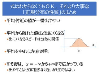 式はわからなくてもＯＫ．それより大事な
「正規分布の性質」のまとめ
平均付近の値が一番出やすい
平均から離れた値ほど出にくくなる
出にくくなるスピードは分散に関係
平均を中心に左右対称
すそ野は，𝑥 = −∞から+∞まで広がっている
出やすさはゼロに限りなく近いがゼロではない
𝜇
𝑥
 