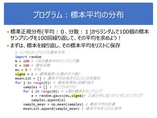 プログラム：標本平均の分布
 標準正規分布(平均：０、分散：１)からランダムで100個の標本
サンプリングを100回繰り返して、その平均を求めよう！
 まずは、標本を繰り返し、その標本平均をリストに保存
 