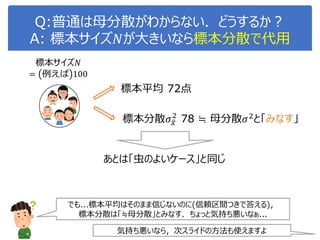 Q:普通は母分散がわからない．どうするか？
A: 標本サイズ𝑁が大きいなら標本分散で代用
標本平均 72点
標本分散𝜎𝑥
2
78 ≒ 母分散𝜎2と「みなす」
標本サイズ𝑁
= 例えば 100
でも...標本平均はそのまま信じないのに(信頼区間つきで答える)，
標本分散は「≒母分散」とみなす．ちょっと気持ち悪いなぁ...
気持ち悪いなら，次スライドの方法も使えますよ
あとは「虫のよいケース」と同じ
 