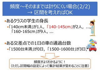 頻度～そのままでは計りにくい場合(2/2)
→ 区間を考えればOK
あるクラスの学生の身長
「140cm未満」が1人，「140-145cm」が2人，...,
「160-165cm」が9人, ...
ある交差点での1日の車の通過台数
「1500台未満」が0日，「1500-1600台」が3日，....
頻度がよくわかるように！
（ただし区間幅の設定によって集計結果が変わることに注意）
 