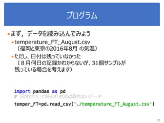 プログラム
まず，データを読み込んでみよう
temperature_FT_August.csv
（福岡と東京の2016年8月 の気温）
ただし、日付は残っていなかった
（８月何日の記録かわからないが、31個サンプルが
残っている場合を考えます）
72
 