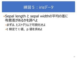 練習５：irisデータ
Sepal length と sepal widthの平均の差に
有意差があるかを調べよ
まずは、ヒストグラムで可視化せよ
t 検定で t 値，p 値を求めよ
77
 