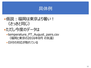 具体例
仮説：福岡は東京より暑い！
（さっきと同じ）
ただし今度のデータは
temperature_FT_August_pairs.csv
（福岡と東京の2016年8月 の気温）
日付の対応が取れている
83
 