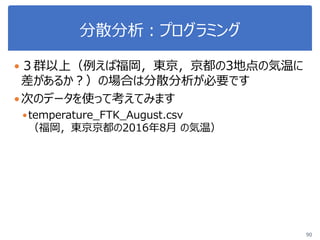 分散分析：プログラミング
３群以上（例えば福岡，東京，京都の3地点の気温に
差があるか？）の場合は分散分析が必要です
次のデータを使って考えてみます
temperature_FTK_August.csv
（福岡，東京京都の2016年8月 の気温）
90
 