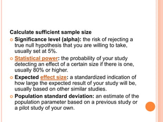 Calculate sufficient sample size
 Significance level (alpha): the risk of rejecting a
true null hypothesis that you are willing to take,
usually set at 5%.
 Statistical power: the probability of your study
detecting an effect of a certain size if there is one,
usually 80% or higher.
 Expected effect size: a standardized indication of
how large the expected result of your study will be,
usually based on other similar studies.
 Population standard deviation: an estimate of the
population parameter based on a previous study or
a pilot study of your own.
 