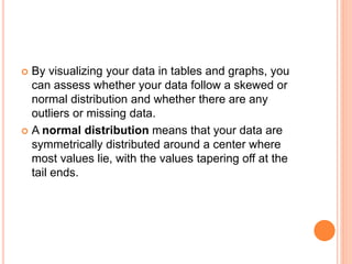  By visualizing your data in tables and graphs, you
can assess whether your data follow a skewed or
normal distribution and whether there are any
outliers or missing data.
 A normal distribution means that your data are
symmetrically distributed around a center where
most values lie, with the values tapering off at the
tail ends.
 