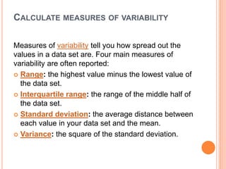 CALCULATE MEASURES OF VARIABILITY
Measures of variability tell you how spread out the
values in a data set are. Four main measures of
variability are often reported:
 Range: the highest value minus the lowest value of
the data set.
 Interquartile range: the range of the middle half of
the data set.
 Standard deviation: the average distance between
each value in your data set and the mean.
 Variance: the square of the standard deviation.
 