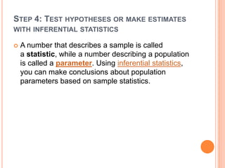 STEP 4: TEST HYPOTHESES OR MAKE ESTIMATES
WITH INFERENTIAL STATISTICS
 A number that describes a sample is called
a statistic, while a number describing a population
is called a parameter. Using inferential statistics,
you can make conclusions about population
parameters based on sample statistics.
 