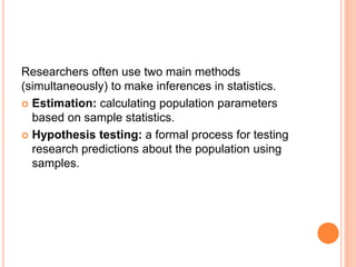 Researchers often use two main methods
(simultaneously) to make inferences in statistics.
 Estimation: calculating population parameters
based on sample statistics.
 Hypothesis testing: a formal process for testing
research predictions about the population using
samples.
 