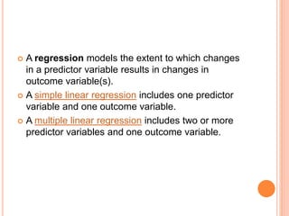  A regression models the extent to which changes
in a predictor variable results in changes in
outcome variable(s).
 A simple linear regression includes one predictor
variable and one outcome variable.
 A multiple linear regression includes two or more
predictor variables and one outcome variable.
 