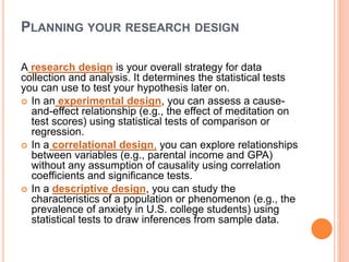 PLANNING YOUR RESEARCH DESIGN
A research design is your overall strategy for data
collection and analysis. It determines the statistical tests
you can use to test your hypothesis later on.
 In an experimental design, you can assess a cause-
and-effect relationship (e.g., the effect of meditation on
test scores) using statistical tests of comparison or
regression.
 In a correlational design, you can explore relationships
between variables (e.g., parental income and GPA)
without any assumption of causality using correlation
coefficients and significance tests.
 In a descriptive design, you can study the
characteristics of a population or phenomenon (e.g., the
prevalence of anxiety in U.S. college students) using
statistical tests to draw inferences from sample data.
 