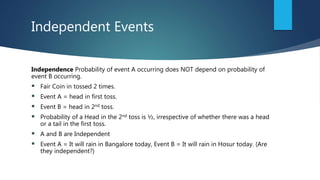 Independent Events
Independence Probability of event A occurring does NOT depend on probability of
event B occurring.
 Fair Coin in tossed 2 times.
 Event A = head in first toss.
 Event B = head in 2nd toss.
 Probability of a Head in the 2nd toss is ½, irrespective of whether there was a head
or a tail in the first toss.
 A and B are Independent
 Event A = It will rain in Bangalore today, Event B = It will rain in Hosur today. (Are
they independent?)
 