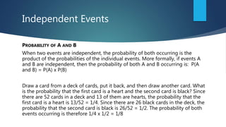 Independent Events
PROBABILITY OF A AND B
When two events are independent, the probability of both occurring is the
product of the probabilities of the individual events. More formally, if events A
and B are independent, then the probability of both A and B occurring is: P(A
and B) = P(A) x P(B)
Draw a card from a deck of cards, put it back, and then draw another card. What
is the probability that the first card is a heart and the second card is black? Since
there are 52 cards in a deck and 13 of them are hearts, the probability that the
first card is a heart is 13/52 = 1/4. Since there are 26 black cards in the deck, the
probability that the second card is black is 26/52 = 1/2. The probability of both
events occurring is therefore 1/4 x 1/2 = 1/8
 