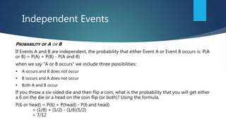 Independent Events
PROBABILITY OF A OR B
If Events A and B are independent, the probability that either Event A or Event B occurs is: P(A
or B) = P(A) + P(B) - P(A and B)
when we say "A or B occurs" we include three possibilities:
 A occurs and B does not occur
 B occurs and A does not occur
 Both A and B occur
If you throw a six-sided die and then flip a coin, what is the probability that you will get either
a 6 on the die or a head on the coin flip (or both)? Using the formula,
P(6 or head) = P(6) + P(head) - P(6 and head)
= (1/6) + (1/2) - (1/6)(1/2)
= 7/12
 