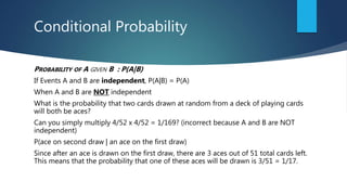 Conditional Probability
PROBABILITY OF A GIVEN B : P(A|B)
If Events A and B are independent, P(A|B) = P(A)
When A and B are NOT independent
What is the probability that two cards drawn at random from a deck of playing cards
will both be aces?
Can you simply multiply 4/52 x 4/52 = 1/169? (incorrect because A and B are NOT
independent)
P(ace on second draw | an ace on the first draw)
Since after an ace is drawn on the first draw, there are 3 aces out of 51 total cards left.
This means that the probability that one of these aces will be drawn is 3/51 = 1/17.
 