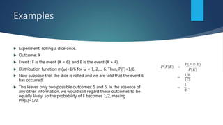 Examples
 Experiment: rolling a dice once.
 Outcome: X
 Event : F is the event {X = 6}, and E is the event {X > 4}.
 Distribution function m(ω)=1/6 for ω = 1, 2,..., 6. Thus, P(F)=1/6.
 Now suppose that the dice is rolled and we are told that the event E
has occurred.
 This leaves only two possible outcomes: 5 and 6. In the absence of
any other information, we would still regard these outcomes to be
equally likely, so the probability of F becomes 1/2, making
P(F|E)=1/2.
 