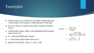 Examples
 There are two urns, I and II. Urn I contains 2 black balls and
3 white balls. Urn II contains 1 black ball and 1 white ball.
 An urn is drawn at random and a ball is chosen at random
from it.
 A Black ball is drawn. What is the probability that the ball is
drawn from Urn I
 B = event that Black ball is drawn
 I = event that a ball is drawn from Urn 1
 Need to find: P(I | B) = P(B | I ) x P(I) / P(B)
 