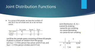 Joint Distribution Functions
 In a group of 60 people, we have the numbers of
who do or do not smoke and do or do not have
cancer.
Let Ω be the sample space consisting of these 60 people.
A person is chosen at random from the group.
Let C(ω) = 1 if this person has cancer and 0 if not, and
S(ω) = 1 if this person smokes and 0 if not.
Joint Distribution: {C, S} =
{cancer & smoking ;
cancer & non-smoking;
no-cancer &smoking;
no-cancer & non-smoking}
 