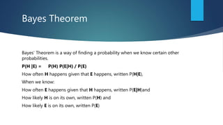 Bayes Theorem
Bayes’ Theorem is a way of finding a probability when we know certain other
probabilities.
P(H |E) = P(H) P(E|H) / P(E)
How often H happens given that E happens, written P(H|E),
When we know:
How often E happens given that H happens, written P(E|H)and
How likely H is on its own, written P(H) and
How likely E is on its own, written P(E)
 