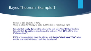 Bayes Theorem: Example 1
Hunter (a cat) says she is itchy.
There is a test for Allergy to Cats, but this test is not always right:
For cats that really do have the allergy, the test says "Yes" 80%of the time
For cats that do not have the allergy, the test says "Yes" 10% of the time
("false positive")
If 1% of the population have the allergy, and Hunter's test says "Yes", what
are the chances that Hunter really has the allergy?
 