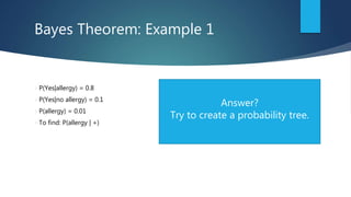 Bayes Theorem: Example 1
P(Yes|allergy) = 0.8
P(Yes|no allergy) = 0.1
P(allergy) = 0.01
To find: P(allergy | +)
Answer?
Try to create a probability tree.
 