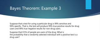 Bayes Theorem: Example 3
Suppose that a test for using a particular drug is 99% sensitive and
99% specific. That is, the test will produce 99% true positive results for drug
users and 99% true negative results for non-drug users.
Suppose that 0.5% of people are users of the drug. What is
the probability that a randomly selected individual with a positive test is a
drug user?
 