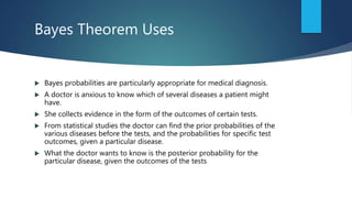 Bayes Theorem Uses
 Bayes probabilities are particularly appropriate for medical diagnosis.
 A doctor is anxious to know which of several diseases a patient might
have.
 She collects evidence in the form of the outcomes of certain tests.
 From statistical studies the doctor can find the prior probabilities of the
various diseases before the tests, and the probabilities for specific test
outcomes, given a particular disease.
 What the doctor wants to know is the posterior probability for the
particular disease, given the outcomes of the tests
 