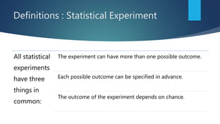 Definitions : Statistical Experiment
All statistical
experiments
have three
things in
common:
The experiment can have more than one possible outcome.
Each possible outcome can be specified in advance.
The outcome of the experiment depends on chance.
 