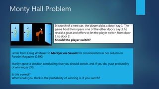 Monty Hall Problem
In search of a new car, the player picks a door, say 1. The
game host then opens one of the other doors, say 3, to
reveal a goat and offers to let the player switch from door
1 to door 2.
Should the player switch?
Letter from Craig Whitaker to Marilyn vos Savant for consideration in her column in
Parade Magazine (1990)
Marilyn gave a solution concluding that you should switch, and if you do, your probability
of winning is 2/3.
Is this correct?
What would you think is the probability of winning is, if you switch?
 
