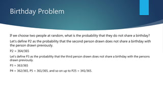 Birthday Problem
If we choose two people at random, what is the probability that they do not share a birthday?
Let's define P2 as the probability that the second person drawn does not share a birthday with
the person drawn previously.
P2 = 364/365
Let's define P3 as the probability that the third person drawn does not share a birthday with the persons
drawn previously.
P3 = 363/365
P4 = 362/365, P5 = 361/365, and so on up to P25 = 341/365.
 