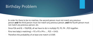 Birthday Problem
 In order for there to be no matches, the second person must not match any previous
person and the third person must not match any previous person, and the fourth person must
not match any previous person, etc.
 Since P(A and B) = P(A)P(B), all we have to do is multiply P2, P3, P4 ...P25 together.
 P(no two bday’s matching) = P2 x P3 x P4 x …. P25 = 0.431
 Therefore the probability of at least one match is 0.569.
 