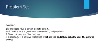 Problem Set
Exercise 1
1% of people have a certain genetic defect.
90% of tests for the gene detect the defect (true positives).
9.6% of the tests are false positives.
If a person gets a positive test result, what are the odds they actually have the genetic
defect?
 