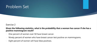 Problem Set
Exercise 2
Given the following statistics, what is the probability that a woman has cancer if she has a
positive mammogram result?
 One percent of women over 50 have breast cancer.
 Ninety percent of women who have breast cancer test positive on mammograms.
 Eight percent of women will have false positives.
 