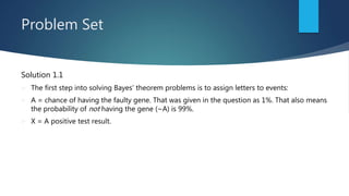 Problem Set
Solution 1.1
 The first step into solving Bayes’ theorem problems is to assign letters to events:
 A = chance of having the faulty gene. That was given in the question as 1%. That also means
the probability of not having the gene (~A) is 99%.
 X = A positive test result.
 