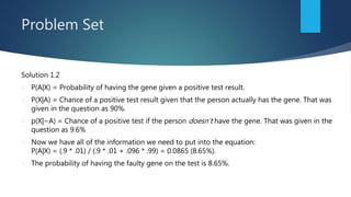Problem Set
Solution 1.2
 P(A|X) = Probability of having the gene given a positive test result.
 P(X|A) = Chance of a positive test result given that the person actually has the gene. That was
given in the question as 90%.
 p(X|~A) = Chance of a positive test if the person doesn’t have the gene. That was given in the
question as 9.6%
 Now we have all of the information we need to put into the equation:
P(A|X) = (.9 * .01) / (.9 * .01 + .096 * .99) = 0.0865 (8.65%).
 The probability of having the faulty gene on the test is 8.65%.
 