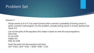 Problem Set
Solution 2
 Assign events to A or X. You want to know what a woman’s probability of having cancer is,
given a positive mammogram. For this problem, actually having cancer is A and a positive test
result is X.
 List out the parts of the equation (this makes it easier to work the actual equation):
P(A)=0.01
P(~A)=0.99
P(X|A)=0.9
P(X|~A)=0.08
 Insert the parts into the equation and solve.
(0.9 * 0.01) / ((0.9 * 0.01) + (0.08 * 0.99) = 0.10.
 